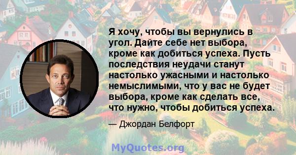 Я хочу, чтобы вы вернулись в угол. Дайте себе нет выбора, кроме как добиться успеха. Пусть последствия неудачи станут настолько ужасными и настолько немыслимыми, что у вас не будет выбора, кроме как сделать все, что