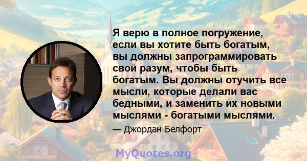 Я верю в полное погружение, если вы хотите быть богатым, вы должны запрограммировать свой разум, чтобы быть богатым. Вы должны отучить все мысли, которые делали вас бедными, и заменить их новыми мыслями - богатыми