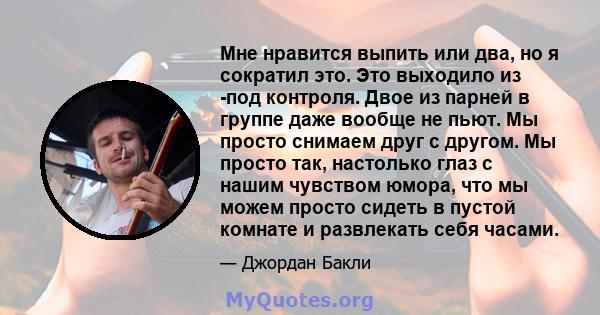 Мне нравится выпить или два, но я сократил это. Это выходило из -под контроля. Двое из парней в группе даже вообще не пьют. Мы просто снимаем друг с другом. Мы просто так, настолько глаз с нашим чувством юмора, что мы