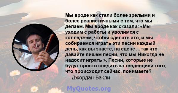 Мы вроде как стали более зрелыми и более реалистичными с тем, что мы делаем. Мы вроде как сказали: «Мы уходим с работы и уволимся с колледжем, чтобы сделать это, и мы собираемся играть эти песни каждый день, как вы