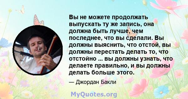 Вы не можете продолжать выпускать ту же запись, она должна быть лучше, чем последнее, что вы сделали. Вы должны выяснить, что отстой, вы должны перестать делать то, что отстойно ... вы должны узнать, что делаете