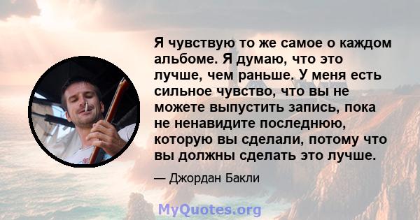 Я чувствую то же самое о каждом альбоме. Я думаю, что это лучше, чем раньше. У меня есть сильное чувство, что вы не можете выпустить запись, пока не ненавидите последнюю, которую вы сделали, потому что вы должны сделать 