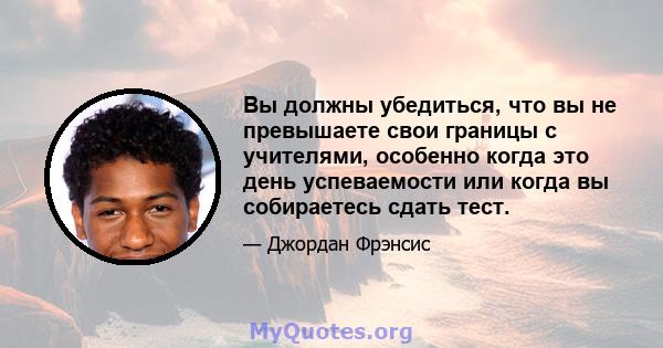 Вы должны убедиться, что вы не превышаете свои границы с учителями, особенно когда это день успеваемости или когда вы собираетесь сдать тест.