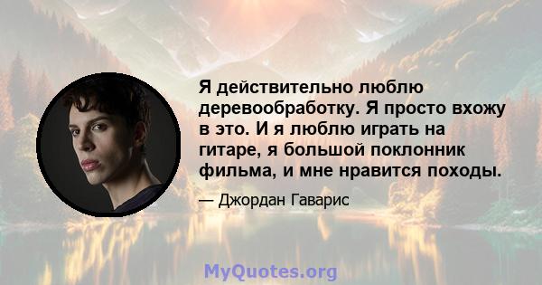 Я действительно люблю деревообработку. Я просто вхожу в это. И я люблю играть на гитаре, я большой поклонник фильма, и мне нравится походы.