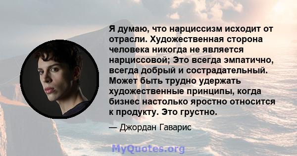 Я думаю, что нарциссизм исходит от отрасли. Художественная сторона человека никогда не является нарциссовой; Это всегда эмпатично, всегда добрый и сострадательный. Может быть трудно удержать художественные принципы,