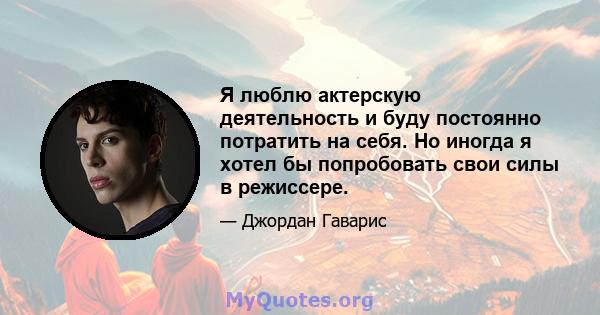 Я люблю актерскую деятельность и буду постоянно потратить на себя. Но иногда я хотел бы попробовать свои силы в режиссере.