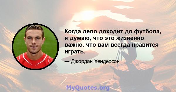 Когда дело доходит до футбола, я думаю, что это жизненно важно, что вам всегда нравится играть.