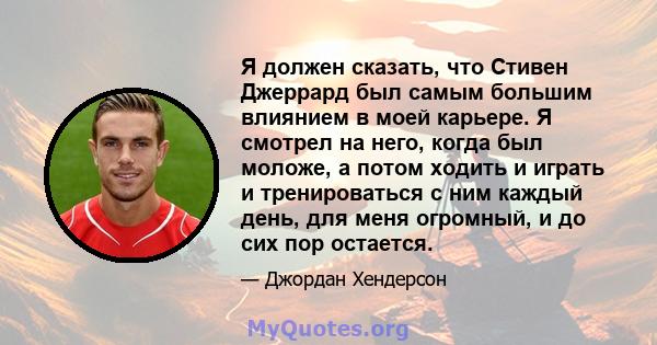 Я должен сказать, что Стивен Джеррард был самым большим влиянием в моей карьере. Я смотрел на него, когда был моложе, а потом ходить и играть и тренироваться с ним каждый день, для меня огромный, и до сих пор остается.