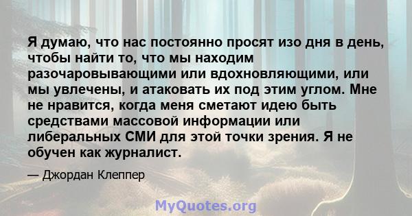 Я думаю, что нас постоянно просят изо дня в день, чтобы найти то, что мы находим разочаровывающими или вдохновляющими, или мы увлечены, и атаковать их под этим углом. Мне не нравится, когда меня сметают идею быть