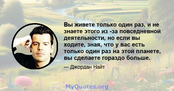 Вы живете только один раз, и не знаете этого из -за повседневной деятельности, но если вы ходите, зная, что у вас есть только один раз на этой планете, вы сделаете гораздо больше.