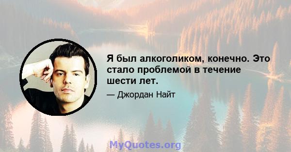 Я был алкоголиком, конечно. Это стало проблемой в течение шести лет.