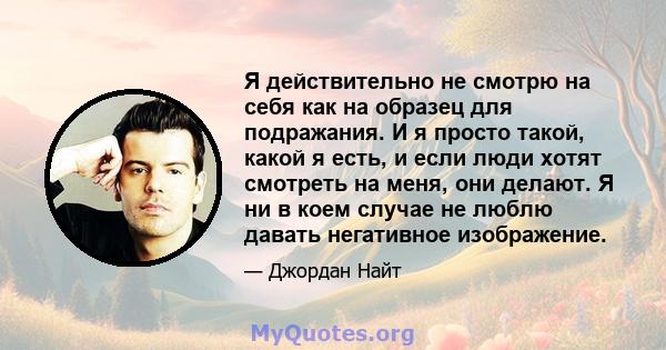 Я действительно не смотрю на себя как на образец для подражания. И я просто такой, какой я есть, и если люди хотят смотреть на меня, они делают. Я ни в коем случае не люблю давать негативное изображение.