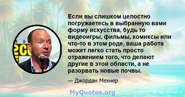 Если вы слишком целостно погружаетесь в выбранную вами форму искусства, будь то видеоигры, фильмы, комиксы или что-то в этом роде, ваша работа может легко стать просто отражением того, что делают другие в этой области,