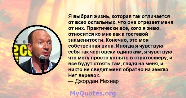 Я выбрал жизнь, которая так отличается от всех остальных, что она отрезает меня от них. Практически все, кого я знаю, относится ко мне как к гостевой знаменитости. Конечно, это моя собственная вина. Иногда я чувствую