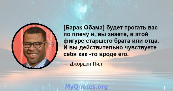 [Барак Обама] будет трогать вас по плечу и, вы знаете, в этой фигуре старшего брата или отца. И вы действительно чувствуете себя как -то вроде его.