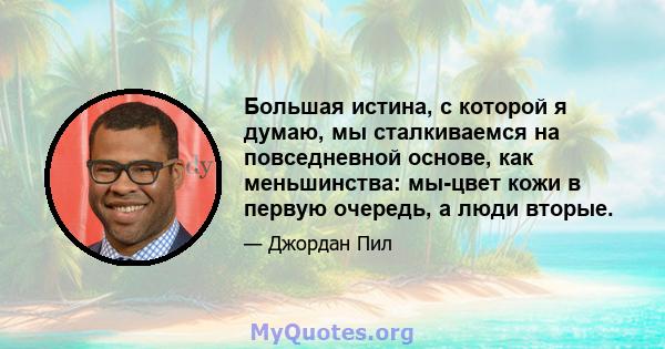 Большая истина, с которой я думаю, мы сталкиваемся на повседневной основе, как меньшинства: мы-цвет кожи в первую очередь, а люди вторые.