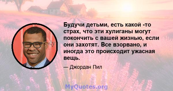 Будучи детьми, есть какой -то страх, что эти хулиганы могут покончить с вашей жизнью, если они захотят. Все взорвано, и иногда это происходит ужасная вещь.