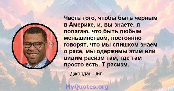 Часть того, чтобы быть черным в Америке, и, вы знаете, я полагаю, что быть любым меньшинством, постоянно говорят, что мы слишком знаем о расе, мы одержимы этим или видим расизм там, где там просто есть. Т расизм.