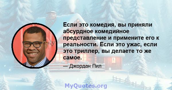 Если это комедия, вы приняли абсурдное комедийное представление и примените его к реальности. Если это ужас, если это триллер, вы делаете то же самое.