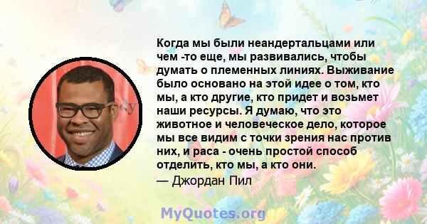 Когда мы были неандертальцами или чем -то еще, мы развивались, чтобы думать о племенных линиях. Выживание было основано на этой идее о том, кто мы, а кто другие, кто придет и возьмет наши ресурсы. Я думаю, что это