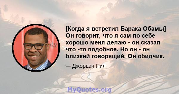 [Когда я встретил Барака Обамы] Он говорит, что я сам по себе хорошо меня делаю - он сказал что -то подобное. Но он - он близкий говорящий. Он обидчик.