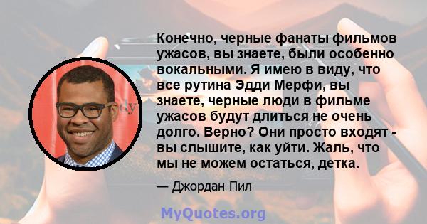 Конечно, черные фанаты фильмов ужасов, вы знаете, были особенно вокальными. Я имею в виду, что все рутина Эдди Мерфи, вы знаете, черные люди в фильме ужасов будут длиться не очень долго. Верно? Они просто входят - вы