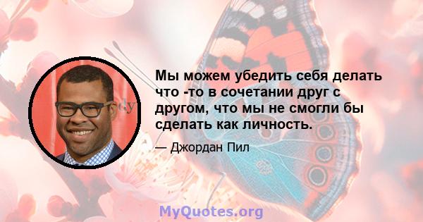 Мы можем убедить себя делать что -то в сочетании друг с другом, что мы не смогли бы сделать как личность.