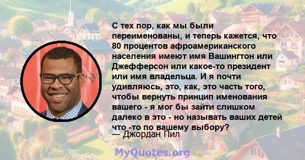 С тех пор, как мы были переименованы, и теперь кажется, что 80 процентов афроамериканского населения имеют имя Вашингтон или Джефферсон или какое-то президент или имя владельца. И я почти удивляюсь, это, как, это часть