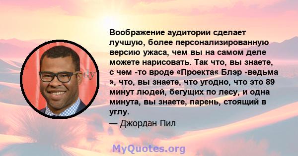 Воображение аудитории сделает лучшую, более персонализированную версию ужаса, чем вы на самом деле можете нарисовать. Так что, вы знаете, с чем -то вроде «Проекта« Блэр -ведьма », что, вы знаете, что угодно, что это 89