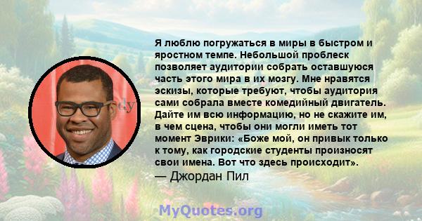 Я люблю погружаться в миры в быстром и яростном темпе. Небольшой проблеск позволяет аудитории собрать оставшуюся часть этого мира в их мозгу. Мне нравятся эскизы, которые требуют, чтобы аудитория сами собрала вместе