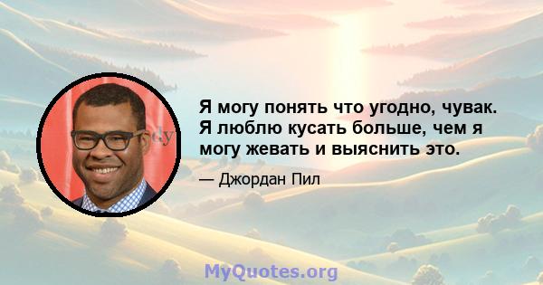 Я могу понять что угодно, чувак. Я люблю кусать больше, чем я могу жевать и выяснить это.