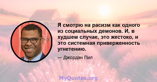 Я смотрю на расизм как одного из социальных демонов. И, в худшем случае, это жестоко, и это системная приверженность угнетению.