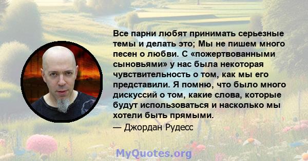 Все парни любят принимать серьезные темы и делать это; Мы не пишем много песен о любви. С «пожертвованными сыновьями» у нас была некоторая чувствительность о том, как мы его представили. Я помню, что было много