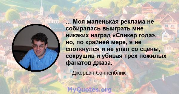 ... Моя маленькая реклама не собиралась выиграть мне никаких наград «Спикер года», но, по крайней мере, я не споткнулся и не упал со сцены, сокрушив и убивая трех пожилых фанатов джаза.