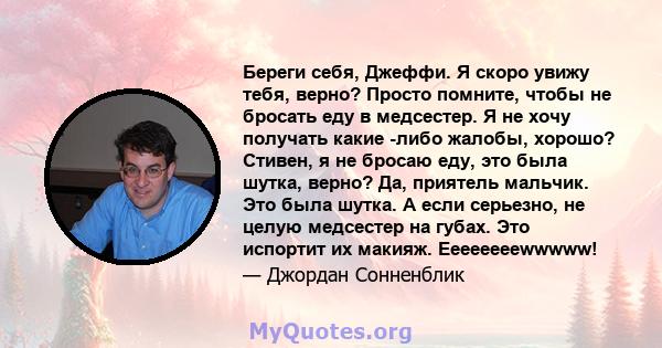 Береги себя, Джеффи. Я скоро увижу тебя, верно? Просто помните, чтобы не бросать еду в медсестер. Я не хочу получать какие -либо жалобы, хорошо? Стивен, я не бросаю еду, это была шутка, верно? Да, приятель мальчик. Это