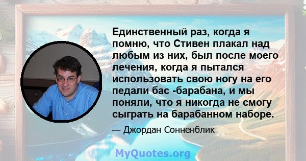 Единственный раз, когда я помню, что Стивен плакал над любым из них, был после моего лечения, когда я пытался использовать свою ногу на его педали бас -барабана, и мы поняли, что я никогда не смогу сыграть на барабанном 