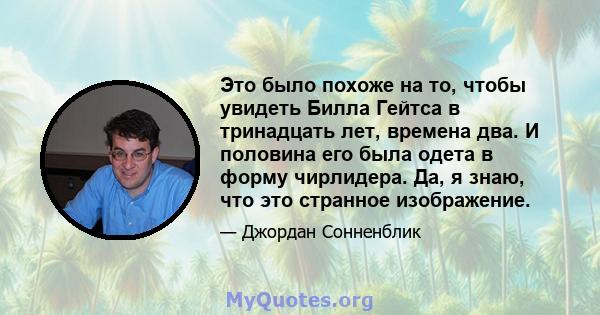 Это было похоже на то, чтобы увидеть Билла Гейтса в тринадцать лет, времена два. И половина его была одета в форму чирлидера. Да, я знаю, что это странное изображение.