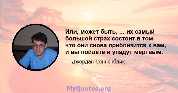 Или, может быть, ... их самый большой страх состоит в том, что они снова приблизится к вам, и вы пойдете и упадут мертвым.