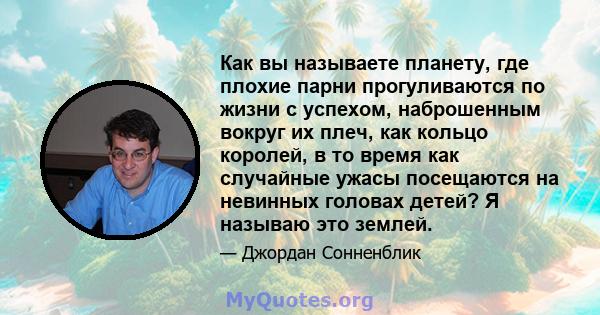 Как вы называете планету, где плохие парни прогуливаются по жизни с успехом, наброшенным вокруг их плеч, как кольцо королей, в то время как случайные ужасы посещаются на невинных головах детей? Я называю это землей.