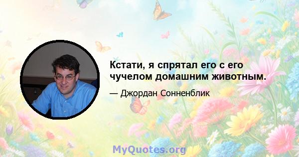 Кстати, я спрятал его с его чучелом домашним животным.