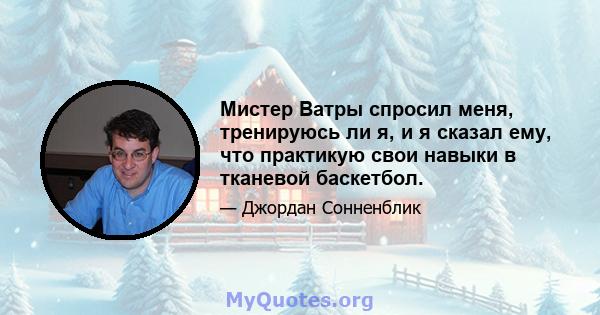 Мистер Ватры спросил меня, тренируюсь ли я, и я сказал ему, что практикую свои навыки в тканевой баскетбол.