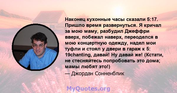 Наконец кухонные часы сказали 5:17. Пришло время развернуться. Я кричал за мою маму, разбудил Джеффри вверх, побежал наверх, переоделся в мою концертную одежду, надел мои туфли и стоял у двери в гараж к 5: 19chanting,