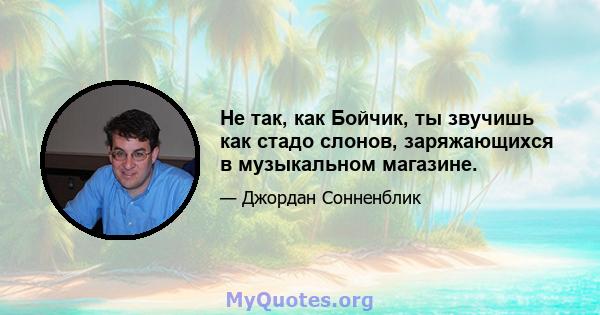 Не так, как Бойчик, ты звучишь как стадо слонов, заряжающихся в музыкальном магазине.