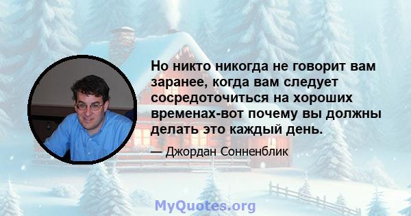 Но никто никогда не говорит вам заранее, когда вам следует сосредоточиться на хороших временах-вот почему вы должны делать это каждый день.