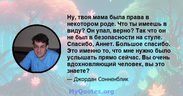 Ну, твоя мама была права в некотором роде. Что ты имеешь в виду? Он упал, верно? Так что он не был в безопасности на стуле. Спасибо, Аннет. Большое спасибо. Это именно то, что мне нужно было услышать прямо сейчас. Вы