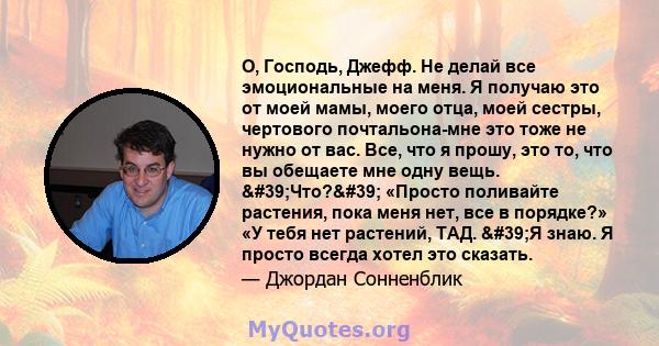 О, Господь, Джефф. Не делай все эмоциональные на меня. Я получаю это от моей мамы, моего отца, моей сестры, чертового почтальона-мне это тоже не нужно от вас. Все, что я прошу, это то, что вы обещаете мне одну вещь.