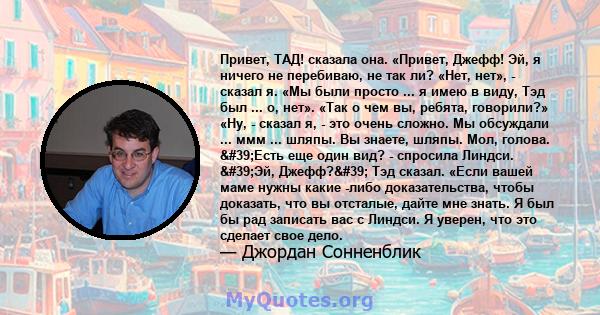 Привет, ТАД! сказала она. «Привет, Джефф! Эй, я ничего не перебиваю, не так ли? «Нет, нет», - сказал я. «Мы были просто ... я имею в виду, Тэд был ... о, нет». «Так о чем вы, ребята, говорили?» «Ну, - сказал я, - это