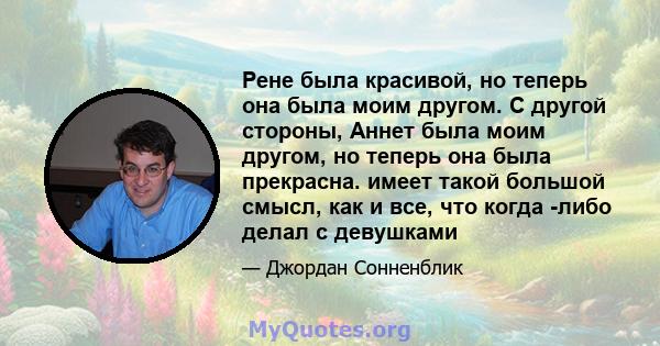 Рене была красивой, но теперь она была моим другом. С другой стороны, Аннет была моим другом, но теперь она была прекрасна. имеет такой большой смысл, как и все, что когда -либо делал с девушками