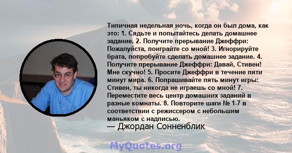 Типичная недельная ночь, когда он был дома, как это: 1. Сядьте и попытайтесь делать домашнее задание. 2. Получите прерывание Джеффри: Пожалуйста, поиграйте со мной! 3. Игнорируйте брата, попробуйте сделать домашнее