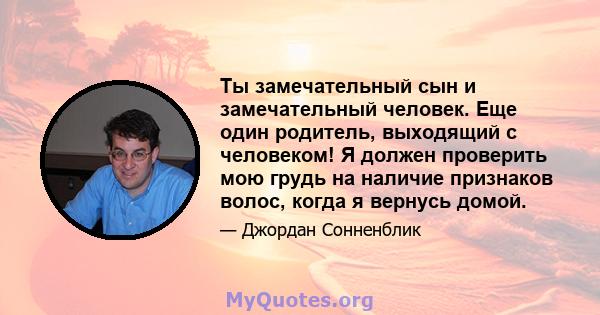 Ты замечательный сын и замечательный человек. Еще один родитель, выходящий с человеком! Я должен проверить мою грудь на наличие признаков волос, когда я вернусь домой.